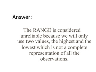 Answer:
The RANGE is considered
unreliable because we will only
use two values, the highest and the
lowest which is not a complete
representation of all the
observations.
 