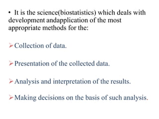 • It is the science(biostatistics) which deals with
development andapplication of the most
appropriate methods for the:
Collection of data.
Presentation of the collected data.
Analysis and interpretation of the results.
Making decisions on the basis of such analysis.
 