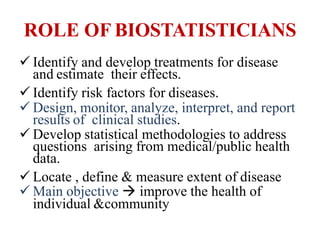 ROLE OF BIOSTATISTICIANS
 Identify and develop treatments for disease
and estimate their effects.
 Identify risk factors for diseases.
 Design, monitor, analyze, interpret, and report
results of clinical studies.
 Develop statistical methodologies to address
questions arising from medical/public health
data.
 Locate , define & measure extent of disease
 Main objective  improve the health of
individual &community
 