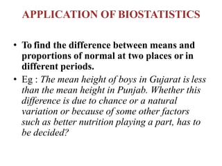 APPLICATION OF BIOSTATISTICS
• To find the difference between means and
proportions of normal at two places or in
different periods.
• Eg : The mean height of boys in Gujarat is less
than the mean height in Punjab. Whether this
difference is due to chance or a natural
variation or because of some other factors
such as better nutrition playing a part, has to
be decided?
 