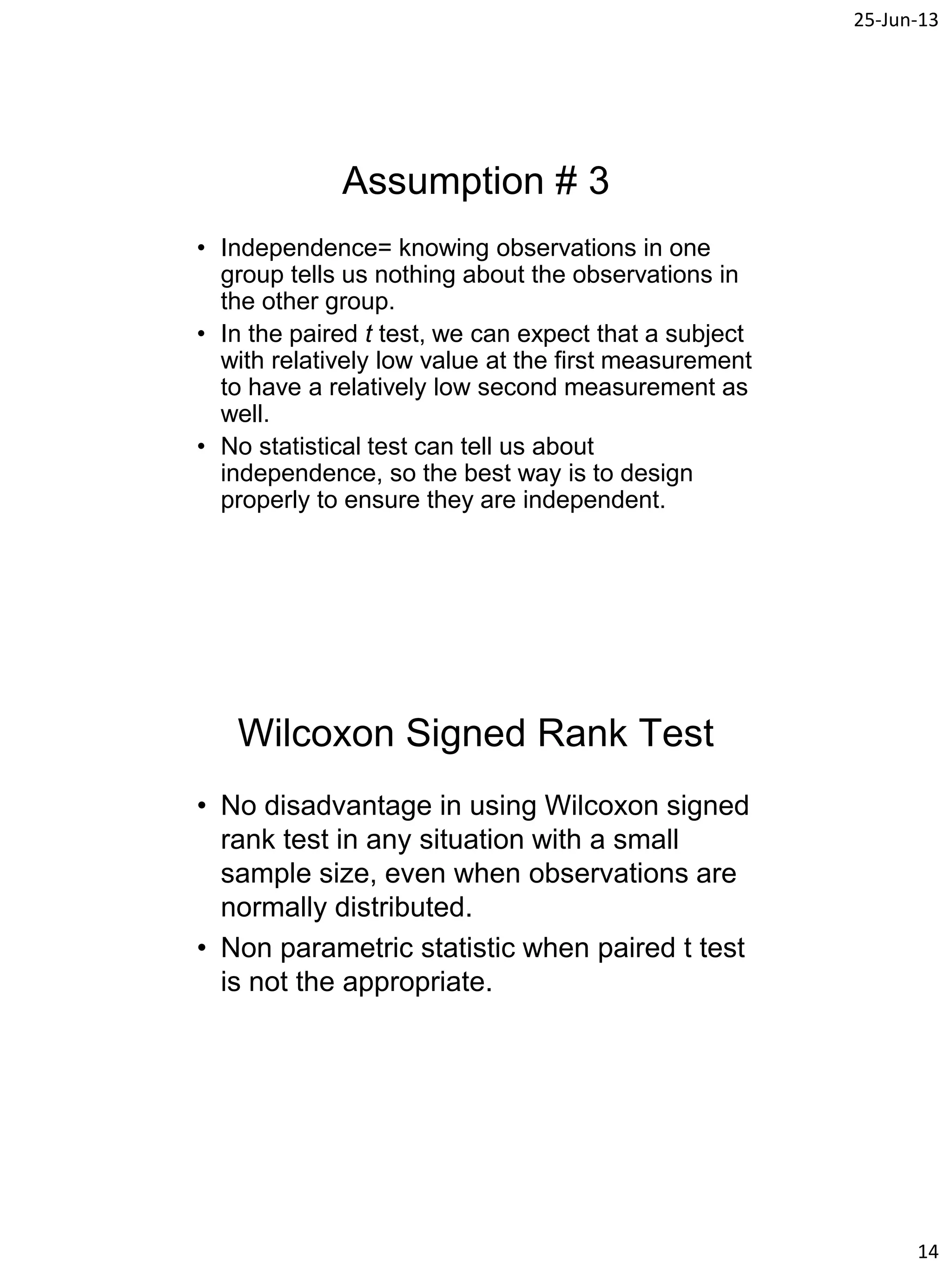 25-Jun-13
14
Assumption # 3
• Independence= knowing observations in one
group tells us nothing about the observations in
the other group.
• In the paired t test, we can expect that a subject
with relatively low value at the first measurement
to have a relatively low second measurement as
well.
• No statistical test can tell us about
independence, so the best way is to design
properly to ensure they are independent.
Wilcoxon Signed Rank Test
• No disadvantage in using Wilcoxon signed
rank test in any situation with a small
sample size, even when observations are
normally distributed.
• Non parametric statistic when paired t test
is not the appropriate.
 