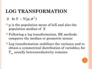 LOG TRANSFORMATION
 μ is the population mean of lnX and also the
population median of X
 Following a log transformation, BE methods
compares the median or geometric means
 Log transformation stabilizes the variance and to
obtain a symmetrical distribution of variables; for
Tmax usually heteroscedasticity remains
11
If ),(~ln 2
σµNX
 