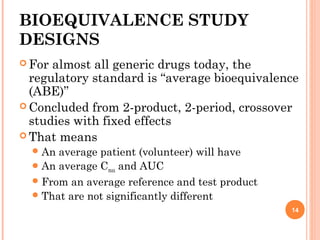 BIOEQUIVALENCE STUDY
DESIGNS
 For almost all generic drugs today, the
regulatory standard is “average bioequivalence
(ABE)”
 Concluded from 2-product, 2-period, crossover
studies with fixed effects
 That means
An average patient (volunteer) will have
An average Cmax and AUC
From an average reference and test product
That are not significantly different
14
 