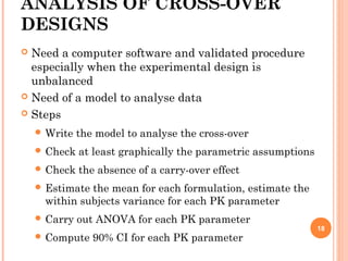 ANALYSIS OF CROSS-OVER
DESIGNS
 Need a computer software and validated procedure
especially when the experimental design is
unbalanced
 Need of a model to analyse data
 Steps
 Write the model to analyse the cross-over
 Check at least graphically the parametric assumptions
 Check the absence of a carry-over effect
 Estimate the mean for each formulation, estimate the
within subjects variance for each PK parameter
 Carry out ANOVA for each PK parameter
 Compute 90% CI for each PK parameter
18
 