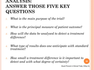 ANALYSIS:
ANSWER THOSE FIVE KEY
QUESTIONS
1. What is the main purpose of the trial?
2. What is the principal measure of patient outcome?
3. How will the data be analysed to detect a treatment
difference?
4. What type of results does one anticipate with standard
treatment?
5. How small a treatment difference is it important to
detect and with what degree of certainty?
Stuart Pocock in Clinical Trials, Wiley Int.
26
 