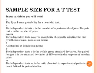 SAMPLE SIZE FOR A T TEST
Input variables you will need
α
The Type I error probability for a two sided test.
n
For independent t-tests n is the number of experimental subjects. For pair
test n is the number of pairs.
power
For independent tests power is probability of correctly rejecting the null
hypothesis of equal population means
δ
A difference in population means
σ
For independent tests σ is the within group standard deviation. For paired
designs it is the standard deviation of difference in the response of matched
pairs.
m
For independent tests m is the ratio of control to experimental patients. m
is not defined for paired studies.
27
 