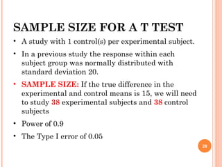 SAMPLE SIZE FOR A T TEST
• A study with 1 control(s) per experimental subject.
• In a previous study the response within each
subject group was normally distributed with
standard deviation 20.
• SAMPLE SIZE: If the true difference in the
experimental and control means is 15, we will need
to study 38 experimental subjects and 38 control
subjects
• Power of 0.9
• The Type I error of 0.05
28
 