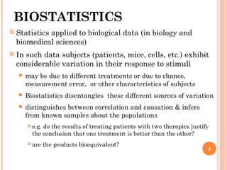 BIOSTATISTICS
 Statistics applied to biological data (in biology and
biomedical sciences)
 In such data subjects (patients, mice, cells, etc.) exhibit
considerable variation in their response to stimuli
 may be due to different treatments or due to chance,
measurement error,  or other characteristics of subjects
 Biostatistics disentangles  these different sources of variation
 distinguishes between correlation and causation & infers
from known samples about the populations
 e.g. do the results of treating patients with two therapies justify
the conclusion that one treatment is better than the other?
 are the products bioequivalent? 
3
 