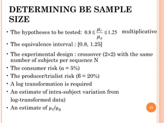 31
• The hypotheses to be tested:
• The equivalence interval : [0.8, 1.25]
• The experimental design : crossover (2×2) with the same
number of subjects per sequence N
• The consumer risk (α = 5%)
• The producer/trialist risk (β = 20%)
• A log transformation is required
• An estimate of intra-subject variation from
log-transformed data)
• An estimate of µT/µR
DETERMINING BE SAMPLE
SIZE
25.18.0 ≤≤
R
T
µ
µ multiplicative
 