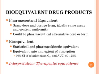 BIOEQUIVALENT DRUG PRODUCTS
 Pharmaceutical Equivalent
Same dose and dosage form, ideally same assay
and content uniformity
Could be pharmaceutical alternative dose or form
 Bioequivalent
Statistical and pharmacokinetic equivalent
Equivalent rate and extent of absorption
 90% CI of relative mean Cmax and AUC: 80-125%
 Interpretation: Therapeutic equivalence 35
 