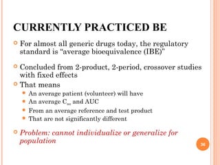 CURRENTLY PRACTICED BE
 For almost all generic drugs today, the regulatory
standard is “average bioequivalence (IBE)”
 Concluded from 2-product, 2-period, crossover studies
with fixed effects
 That means
 An average patient (volunteer) will have
 An average Cmax and AUC
 From an average reference and test product
 That are not significantly different
 Problem: cannot individualize or generalize for
population 36
 