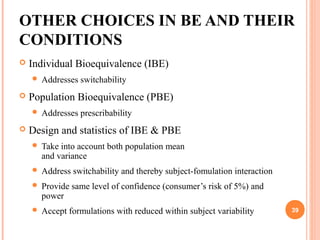 OTHER CHOICES IN BE AND THEIR
CONDITIONS
 Individual Bioequivalence (IBE)
 Addresses switchability
 Population Bioequivalence (PBE)
 Addresses prescribability
 Design and statistics of IBE & PBE
 Take into account both population mean
and variance
 Address switchability and thereby subject-fomulation interaction
 Provide same level of confidence (consumer’s risk of 5%) and
power
 Accept formulations with reduced within subject variability 39
 
