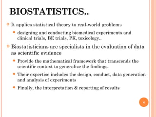 BIOSTATISTICS..
 It applies statistical theory to real-world problems
 designing and conducting biomedical experiments and
clinical trials, BE trials, PK, toxicology..
 Biostatisticians are specialists in the evaluation of data
as scientific evidence
 Provide the mathematical framework that transcends the
scientific context to generalize the findings.
 Their expertise includes the design, conduct, data generation
and analysis of experiments
 Finally, the interpretation & reporting of results
4
 