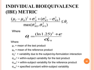 INDIVIDUAL BIOEQUIVALENCE
(IBE) METRIC
2 2 2 2
2 2
0
( ) ( )
max( , )
T R D WT WR
I
WR W
µ µ σ σ σ
θ
σ σ
− + + −
≤
2
2
0
(ln1.25)
I
W
ε
θ
σ
+
=
Where
Where
µT = mean of the test product
µR = mean of the reference product
σD
2
= variability due to the subject-by-formulation interaction
σWT
2
= within-subject variability for the test product
σWR
2
= within-subject variability for the reference product
σW0
2
= specified constant within-subject variability
40
 