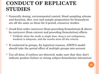 CONDUCT OF REPLICATE
STUDIES
 Generally dosing, environmental control, blood sampling scheme
and duration, diet, rest and sample preparation for bioanalysis
are all the same as those for 2-period, crossover studies
 Avoid first-order carryover (from preceding formulation) & direct-
by-carryover (from current and preceding formulation) effects
 Unlikely when the study is single dose, drug is not endogenous,
washout is adequate, and the results meet all the criteria
 If conducted in groups, for logistical reasons, ANOVA model
should take the period effect of multiple groups into account
 Use all data; if outliers are detected, make sure that they don’t
indicate product failure or strong subject-formulation interaction
45
 