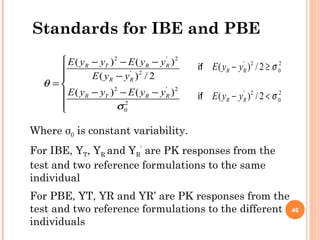 Standards for IBE and PBE
2 ' 2
' 2
2 ' 2
2
0
( ) ( )
( ) / 2
( ) ( )
R T R R
R R
R T R R
E y y E y y
E y y
E y y E y y
θ
σ
 − − −
 −
= 
− − −

' 2 2
0( ) / 2R RE y y σ− ≥
' 2 2
0( ) / 2R RE y y σ− <
Where σ0 is constant variability.
For IBE, YT, YR and YR
’
are PK responses from the
test and two reference formulations to the same
individual
For PBE, YT, YR and YR’ are PK responses from the
test and two reference formulations to the different
individuals
if
if
46
 