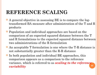 REFERENCE SCALING
 A general objective in assessing BE is to compare the log-
transformed BA measure after administration of the T and R
products
 Population and individual approaches are based on the
comparison of an expected squared distance between the T
and R formulations to the expected squared distance between
two administrations of the R formulation
 An acceptable T formulation is one where the T-R distance is
not substantially greater than the R-R distance
 In both population and individual BE approaches, this
comparison appears as a comparison to the reference
variance, which is referred to as scaling to the reference
variability 47
 