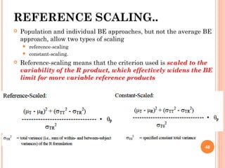 REFERENCE SCALING..
 Population and individual BE approaches, but not the average BE
approach, allow two types of scaling
 reference-scaling
 constant-scaling.
 Reference-scaling means that the criterion used is scaled to the
variability of the R product, which effectively widens the BE
limit for more variable reference products
48
 