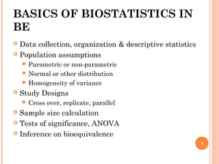 BASICS OF BIOSTATISTICS IN
BE
 Data collection, organization & descriptive statistics
 Population assumptions
 Parametric or non-parametric
 Normal or other distribution
 Homogeneity of variance
 Study Designs
 Cross over, replicate, parallel
 Sample size calculation
 Tests of significance, ANOVA
 Inference on bioequivalence
5
 
