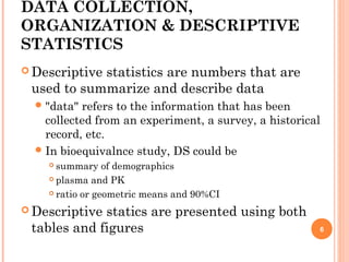 DATA COLLECTION,
ORGANIZATION & DESCRIPTIVE
STATISTICS
 Descriptive statistics are numbers that are
used to summarize and describe data
"data" refers to the information that has been
collected from an experiment, a survey, a historical
record, etc.
In bioequivalnce study, DS could be
 summary of demographics
 plasma and PK
 ratio or geometric means and 90%CI
 Descriptive statics are presented using both
tables and figures 6
 