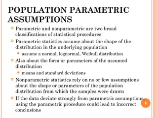 POPULATION PARAMETRIC
ASSUMPTIONS
 Parametric and nonparametric are two broad
classifications of statistical procedures
 Parametric statistics assume about the shape of the
distribution in the underlying population
 assume a normal, lognormal, Weibull distribution
 Also about the form or parameters of the assumed
distribution
 means and standard deviations
 Nonparametric statistics rely on no or few assumptions
about the shape or parameters of the population
distribution from which the samples were drawn
 If the data deviate strongly from parametric assumptions,
using the parametric procedure could lead to incorrect
conclusions
8
 