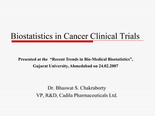 Biostatistics in Cancer Clinical Trials

  Presented at the “Recent Trends in Bio-Medical Biostatistics”,
         Gujarat University, Ahmedabad on 24.02.2007




                Dr. Bhaswat S. Chakraborty
           VP, R&D, Cadila Pharmaceuticals Ltd.
 