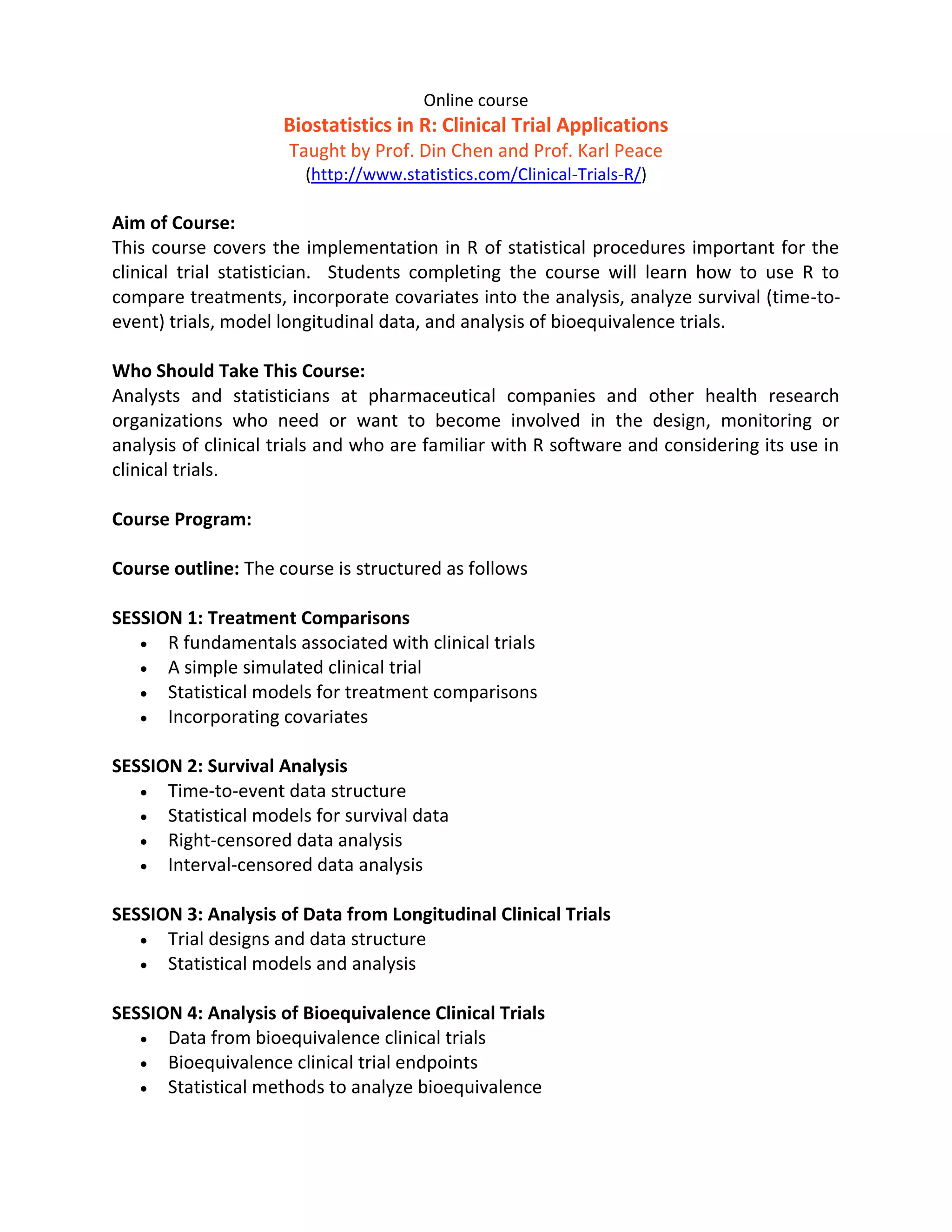 Online course
                     Biostatistics in R: Clinical Trial Applications
                      Taught by Prof. Din Chen and Prof. Karl Peace
                        (http://www.statistics.com/Clinical-Trials-R/)

Aim of Course:
This course covers the implementation in R of statistical procedures important for the
clinical trial statistician. Students completing the course will learn how to use R to
compare treatments, incorporate covariates into the analysis, analyze survival (time-to-
event) trials, model longitudinal data, and analysis of bioequivalence trials.

Who Should Take This Course:
Analysts and statisticians at pharmaceutical companies and other health research
organizations who need or want to become involved in the design, monitoring or
analysis of clinical trials and who are familiar with R software and considering its use in
clinical trials.

Course Program:

Course outline: The course is structured as follows

SESSION 1: Treatment Comparisons
    R fundamentals associated with clinical trials
    A simple simulated clinical trial
    Statistical models for treatment comparisons
    Incorporating covariates


SESSION 2: Survival Analysis
    Time-to-event data structure
    Statistical models for survival data
    Right-censored data analysis
    Interval-censored data analysis


SESSION 3: Analysis of Data from Longitudinal Clinical Trials
    Trial designs and data structure
    Statistical models and analysis


SESSION 4: Analysis of Bioequivalence Clinical Trials
    Data from bioequivalence clinical trials
    Bioequivalence clinical trial endpoints
    Statistical methods to analyze bioequivalence
 