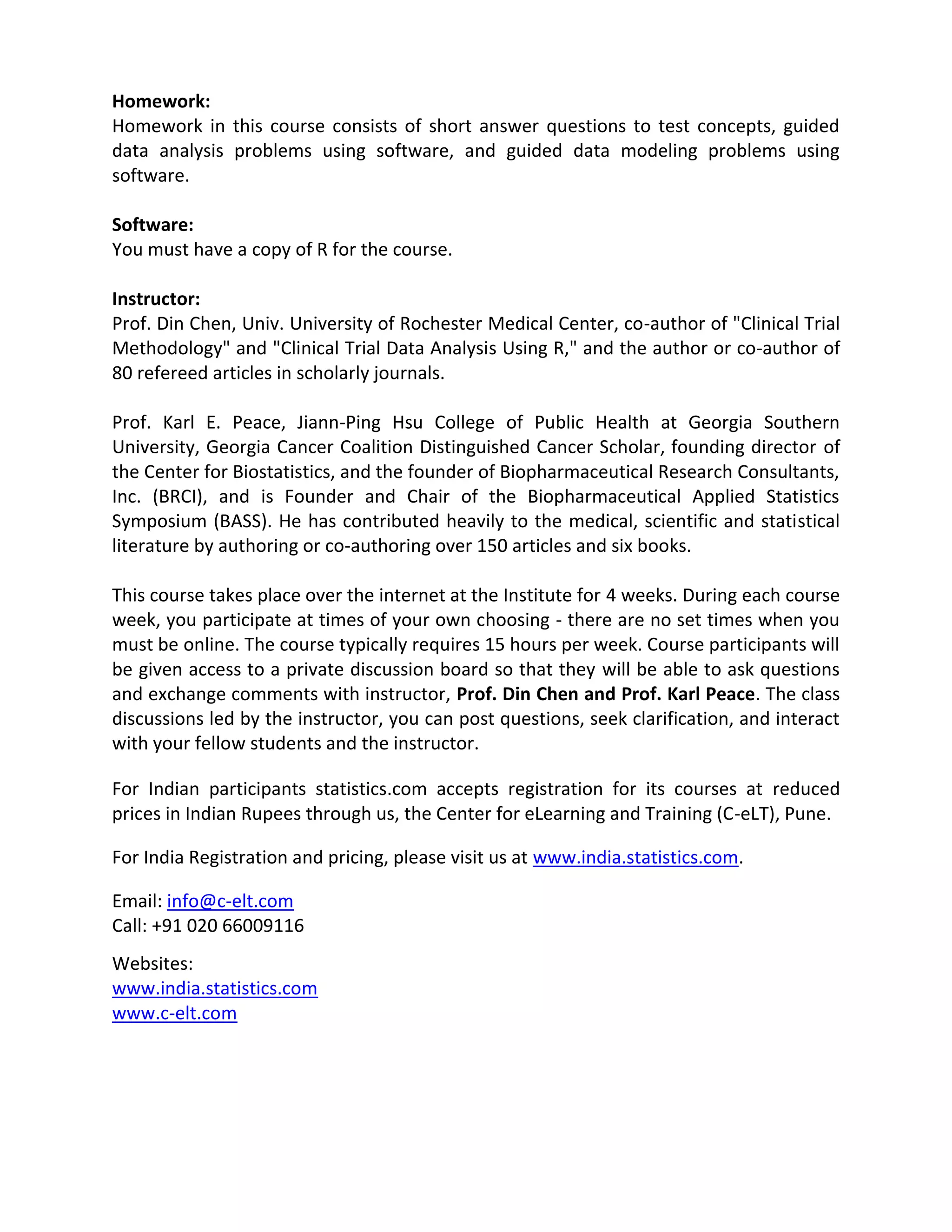 Homework:
Homework in this course consists of short answer questions to test concepts, guided
data analysis problems using software, and guided data modeling problems using
software.

Software:
You must have a copy of R for the course.

Instructor:
Prof. Din Chen, Univ. University of Rochester Medical Center, co-author of "Clinical Trial
Methodology" and "Clinical Trial Data Analysis Using R," and the author or co-author of
80 refereed articles in scholarly journals.

Prof. Karl E. Peace, Jiann-Ping Hsu College of Public Health at Georgia Southern
University, Georgia Cancer Coalition Distinguished Cancer Scholar, founding director of
the Center for Biostatistics, and the founder of Biopharmaceutical Research Consultants,
Inc. (BRCI), and is Founder and Chair of the Biopharmaceutical Applied Statistics
Symposium (BASS). He has contributed heavily to the medical, scientific and statistical
literature by authoring or co-authoring over 150 articles and six books.

This course takes place over the internet at the Institute for 4 weeks. During each course
week, you participate at times of your own choosing - there are no set times when you
must be online. The course typically requires 15 hours per week. Course participants will
be given access to a private discussion board so that they will be able to ask questions
and exchange comments with instructor, Prof. Din Chen and Prof. Karl Peace. The class
discussions led by the instructor, you can post questions, seek clarification, and interact
with your fellow students and the instructor.

For Indian participants statistics.com accepts registration for its courses at reduced
prices in Indian Rupees through us, the Center for eLearning and Training (C-eLT), Pune.

For India Registration and pricing, please visit us at www.india.statistics.com.

Email: info@c-elt.com
Call: +91 020 66009116
Websites:
www.india.statistics.com
www.c-elt.com
 