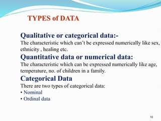 10
TYPES of DATA
Qualitative or categorical data:-
The characteristic which can’t be expressed numerically like sex,
ethnicity , healing etc.
Quantitative data or numerical data:-
The characteristic which can be expressed numerically like age,
temperature, no. of children in a family.
Categorical Data
There are two types of categorical data:
• Nominal
• Ordinal data.
 