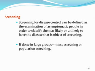 103
Screening
 Screening for disease control can be defined as
the examination of asymptomatic people in
order to classify them as likely or unlikely to
have the disease that is object of screening.
 If done in large groups---mass screening or
population screening.
 
