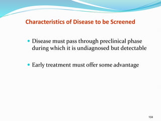 104
Characteristics of Disease to be Screened
 Disease must pass through preclinical phase
during which it is undiagnosed but detectable
 Early treatment must offer some advantage
 