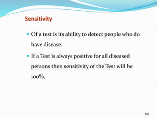 106
Sensitivity
 Of a test is its ability to detect people who do
have disease.
 If a Test is always positive for all diseased
persons then sensitivity of the Test will be
100%.
 