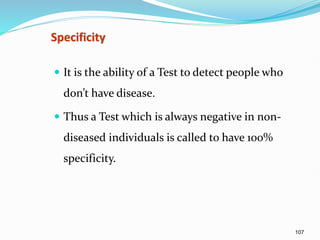 107
Specificity
 It is the ability of a Test to detect people who
don’t have disease.
 Thus a Test which is always negative in non-
diseased individuals is called to have 100%
specificity.
 