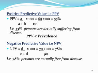 111
Positive Predictive Value i.e PPV
 PPV = a x 100 = 60 x100 = 55%
a + b 110
I.e. 55% persons are actually suffering from
disease.
PPV  Prevalence
Negative Predictive Value i.e NPV
 NPV = d x 100 = 70 x100 = 78%
c + d 90
I.e. 78% persons are actually free from disease.
 