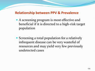 115
Relationship between PPV & Prevalence
 A screening program is most effective and
beneficial if it is directed to a high-risk target
population
 Screening a total population for a relatively
infrequent disease can be very wasteful of
resources and may yield very few previously
undetected cases
 