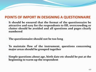 117
POINTS OF IMPORT IN DESIGNING A QUESTIONNAIRE
 It should be ensured that the format of the questionnaire be
attractive and easy for the respondents to fill, overcrowding or
clutter should be avoided and all questions and pages clearly
numbered
 The questionnaire should not be too long
 To maintain flow of the instrument, questions concerning
major areas should be grouped together
 Simple questions about age, birth date etc should be put at the
beginning to warm up the respondent
 
