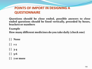 118
POINTS OF IMPORT IN DESIGNING A
QUESTIONNAIRE
 Questions should be close ended, possible answers to close
ended questions should be lined vertically, preceded by boxes,
brackets or numbers
Example
How many different medicines do you take daily (check one)
[ ] None
[ ] 1-2
[ ] 3-4
[ ] 5-6
[ ] 7 or more
 