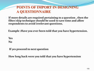 119
 If more details are required pertaining to a question , then the
filter/skip technique should be used to save time and allow
respondents to avoid irrelevant questions.
Example :Have you ever been told that you have hypertension.
Yes
No
If yes proceed to next question
How long back were you told that you have hypertension
POINTS OF IMPORT IN DESIGNING
A QUESTIONNAIRE
 