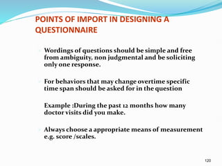 120
POINTS OF IMPORT IN DESIGNING A
QUESTIONNAIRE
 Wordings of questions should be simple and free
from ambiguity, non judgmental and be soliciting
only one response.
 For behaviors that may change overtime specific
time span should be asked for in the question
Example :During the past 12 months how many
doctor visits did you make.
 Always choose a appropriate means of measurement
e.g. score /scales.
 