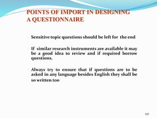 121
 Sensitive topic questions should be left for the end
 If similar research instruments are available it may
be a good idea to review and if required borrow
questions.
 Always try to ensure that if questions are to be
asked in any language besides English they shall be
so written too
POINTS OF IMPORT IN DESIGNING
A QUESTIONNAIRE
 