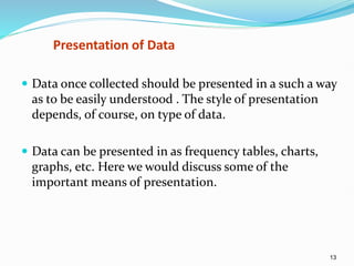 13
Presentation of Data
 Data once collected should be presented in a such a way
as to be easily understood . The style of presentation
depends, of course, on type of data.
 Data can be presented in as frequency tables, charts,
graphs, etc. Here we would discuss some of the
important means of presentation.
 