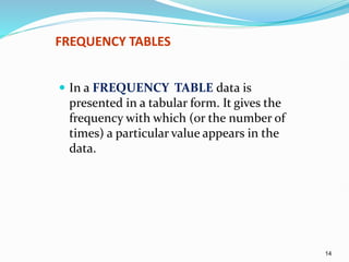 14
FREQUENCY TABLES
 In a FREQUENCY TABLE data is
presented in a tabular form. It gives the
frequency with which (or the number of
times) a particular value appears in the
data.
 