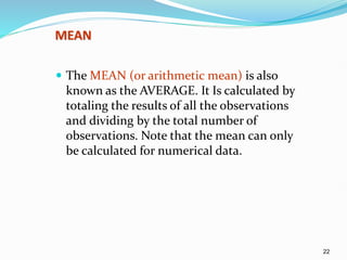 22
MEAN
 The MEAN (or arithmetic mean) is also
known as the AVERAGE. It Is calculated by
totaling the results of all the observations
and dividing by the total number of
observations. Note that the mean can only
be calculated for numerical data.
 