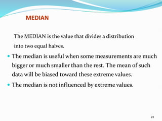 23
MEDIAN
The MEDIAN is the value that divides a distribution
into two equal halves.
 The median is useful when some measurements are much
bigger or much smaller than the rest. The mean of such
data will be biased toward these extreme values.
 The median is not influenced by extreme values.
 