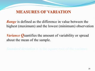 25
MEASURES OF VARIATION
Range is defined as the difference in value between the
highest (maximum) and the lowest (minimum) observation
Variance Quantifies the amount of variability or spread
about the mean of the sample.
Standard deviation it is the square root of the variance
 