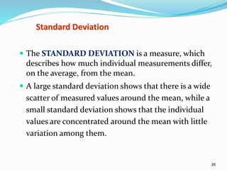 26
Standard Deviation
 The STANDARD DEVIATION is a measure, which
describes how much individual measurements differ,
on the average, from the mean.
 A large standard deviation shows that there is a wide
scatter of measured values around the mean, while a
small standard deviation shows that the individual
values are concentrated around the mean with little
variation among them.
 