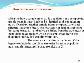 27
Standard error of the mean
When we draw a sample from study population and compute its
sample mean it is not likely to be identical to the population
mean. If we draw another sample from same population and
compute its sample mean, this may also not be identical to the
first sample mean. It probably also differs from the true mean of
the total population from which the sample was drawn this
phenomenon is called sampling variation.
Standard error:- The standard error gives an estimate of the
degree to which the sample mean varies from the population
mean and this measures is used to calculate CI.
 