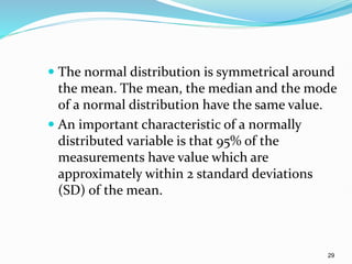 29
 The normal distribution is symmetrical around
the mean. The mean, the median and the mode
of a normal distribution have the same value.
 An important characteristic of a normally
distributed variable is that 95% of the
measurements have value which are
approximately within 2 standard deviations
(SD) of the mean.
 