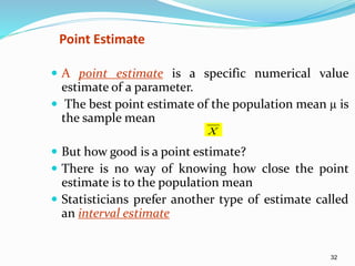 32
 A point estimate is a specific numerical value
estimate of a parameter.
 The best point estimate of the population mean µ is
the sample mean
 But how good is a point estimate?
 There is no way of knowing how close the point
estimate is to the population mean
 Statisticians prefer another type of estimate called
an interval estimate
Point Estimate
X
 