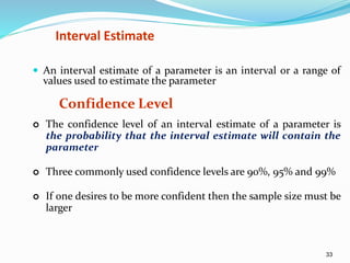 33
Interval Estimate
 An interval estimate of a parameter is an interval or a range of
values used to estimate the parameter
Confidence Level
 The confidence level of an interval estimate of a parameter is
the probability that the interval estimate will contain the
parameter
 Three commonly used confidence levels are 90%, 95% and 99%
 If one desires to be more confident then the sample size must be
larger
 